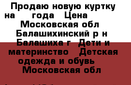 Продаю новую куртку на 3-4 года › Цена ­ 2 500 - Московская обл., Балашихинский р-н, Балашиха г. Дети и материнство » Детская одежда и обувь   . Московская обл.